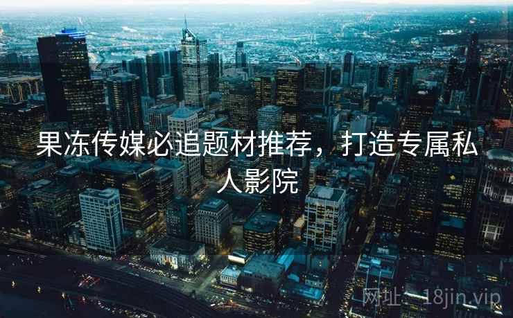 果冻传媒必追题材推荐，打造专属私人影院