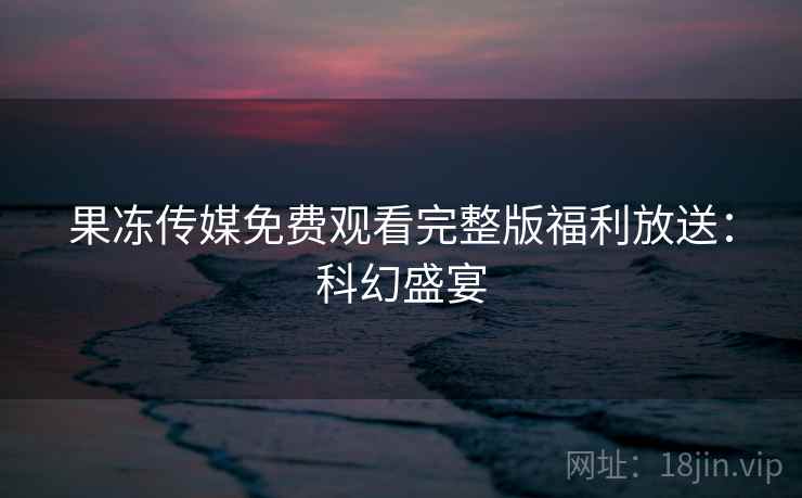 果冻传媒免费观看完整版福利放送：科幻盛宴