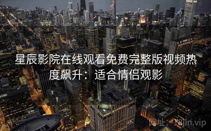 星辰影院在线观看免费完整版视频热度飙升：适合情侣观影