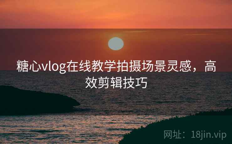 糖心vlog在线教学拍摄场景灵感，高效剪辑技巧