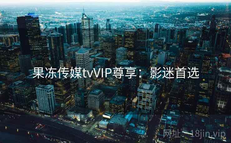 果冻传媒tvVIP尊享：影迷首选